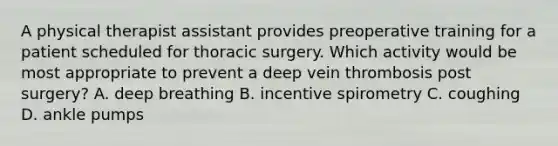 A physical therapist assistant provides preoperative training for a patient scheduled for thoracic surgery. Which activity would be most appropriate to prevent a deep vein thrombosis post surgery? A. deep breathing B. incentive spirometry C. coughing D. ankle pumps