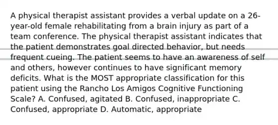 A physical therapist assistant provides a verbal update on a 26-year-old female rehabilitating from a brain injury as part of a team conference. The physical therapist assistant indicates that the patient demonstrates goal directed behavior, but needs frequent cueing. The patient seems to have an awareness of self and others, however continues to have significant memory deficits. What is the MOST appropriate classification for this patient using the Rancho Los Amigos Cognitive Functioning Scale? A. Confused, agitated B. Confused, inappropriate C. Confused, appropriate D. Automatic, appropriate