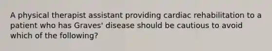 A physical therapist assistant providing cardiac rehabilitation to a patient who has Graves' disease should be cautious to avoid which of the following?