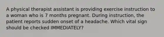 A physical therapist assistant is providing exercise instruction to a woman who is 7 months pregnant. During instruction, the patient reports sudden onset of a headache. Which vital sign should be checked IMMEDIATELY?