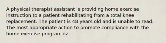 A physical therapist assistant is providing home exercise instruction to a patient rehabilitating from a total knee replacement. The patient is 48 years old and is unable to read. The most appropriate action to promote compliance with the home exercise program is: