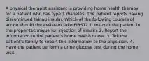 A physical therapist assistant is providing home health therapy for a patient who has type 1 diabetes. The patient reports having discontinued taking insulin. Which of the following courses of action should the assistant take FIRST? 1. Instruct the patient in the proper technique for injection of insulin. 2. Report the information to the patient's home health nurse. 3. Tell the patient's family to report this information to the physician. 4. Have the patient perform a urine glucose test during the home visit.