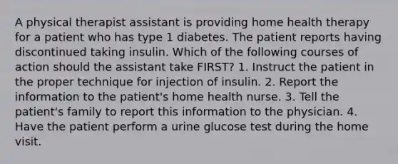 A physical therapist assistant is providing home health therapy for a patient who has type 1 diabetes. The patient reports having discontinued taking insulin. Which of the following courses of action should the assistant take FIRST? 1. Instruct the patient in the proper technique for injection of insulin. 2. Report the information to the patient's home health nurse. 3. Tell the patient's family to report this information to the physician. 4. Have the patient perform a urine glucose test during the home visit.