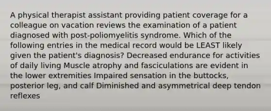 A physical therapist assistant providing patient coverage for a colleague on vacation reviews the examination of a patient diagnosed with post-poliomyelitis syndrome. Which of the following entries in the medical record would be LEAST likely given the patient's diagnosis? Decreased endurance for activities of daily living Muscle atrophy and fasciculations are evident in the lower extremities Impaired sensation in the buttocks, posterior leg, and calf Diminished and asymmetrical deep tendon reflexes