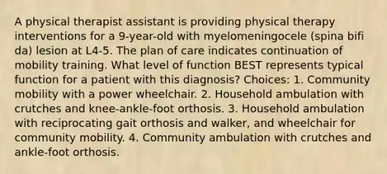 A physical therapist assistant is providing physical therapy interventions for a 9-year-old with myelomeningocele (spina bifi da) lesion at L4-5. The plan of care indicates continuation of mobility training. What level of function BEST represents typical function for a patient with this diagnosis? Choices: 1. Community mobility with a power wheelchair. 2. Household ambulation with crutches and knee-ankle-foot orthosis. 3. Household ambulation with reciprocating gait orthosis and walker, and wheelchair for community mobility. 4. Community ambulation with crutches and ankle-foot orthosis.