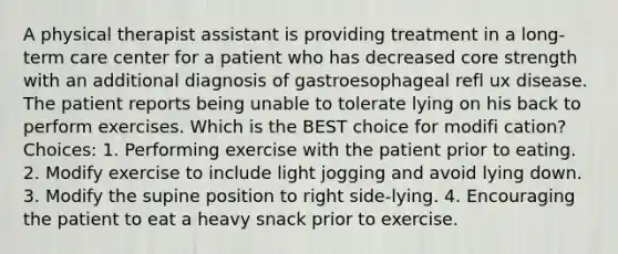 A physical therapist assistant is providing treatment in a long-term care center for a patient who has decreased core strength with an additional diagnosis of gastroesophageal refl ux disease. The patient reports being unable to tolerate lying on his back to perform exercises. Which is the BEST choice for modifi cation? Choices: 1. Performing exercise with the patient prior to eating. 2. Modify exercise to include light jogging and avoid lying down. 3. Modify the supine position to right side-lying. 4. Encouraging the patient to eat a heavy snack prior to exercise.