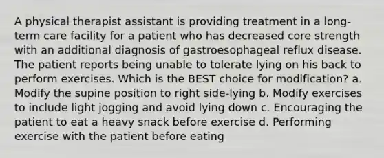 A physical therapist assistant is providing treatment in a long-term care facility for a patient who has decreased core strength with an additional diagnosis of gastroesophageal reflux disease. The patient reports being unable to tolerate lying on his back to perform exercises. Which is the BEST choice for modification? a. Modify the supine position to right side-lying b. Modify exercises to include light jogging and avoid lying down c. Encouraging the patient to eat a heavy snack before exercise d. Performing exercise with the patient before eating