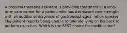 A physical therapist assistant is providing treatment in a long-term care center for a patient who has decreased core strength with an additional diagnosis of gastroesophageal reflux disease. The patient reports being unable to tolerate lying on his back to perform exercises. Which is the BEST choice for modification?