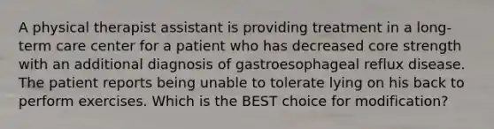 A physical therapist assistant is providing treatment in a long-term care center for a patient who has decreased core strength with an additional diagnosis of gastroesophageal reflux disease. The patient reports being unable to tolerate lying on his back to perform exercises. Which is the BEST choice for modification?