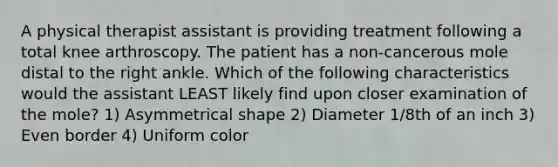 A physical therapist assistant is providing treatment following a total knee arthroscopy. The patient has a non-cancerous mole distal to the right ankle. Which of the following characteristics would the assistant LEAST likely find upon closer examination of the mole? 1) Asymmetrical shape 2) Diameter 1/8th of an inch 3) Even border 4) Uniform color