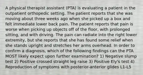 A physical therapist assistant (PTA) is evaluating a patient in the outpatient orthopedic setting. The patient reports that she was moving about three weeks ago when she picked up a box and felt immediate lower back pain. The patient reports that pain is worse when picking up objects off of the floor, with prolonged sitting, and with driving. The pain can radiate into the right lower extremity, but she reports that she has found some relief when she stands upright and stretches her arms overhead. In order to confirm a diagnosis, which of the following findings can the PTA MOST likely expect upon further examination? 1) Negative slump test 2) Positive crossed straight leg raise 3) Positive Ely's test 4) Reproduction of symptoms with posterior-anterior glides L1-L5