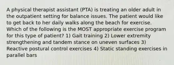 A physical therapist assistant (PTA) is treating an older adult in the outpatient setting for balance issues. The patient would like to get back to her daily walks along the beach for exercise. Which of the following is the MOST appropriate exercise program for this type of patient? 1) Gait training 2) Lower extremity strengthening and tandem stance on uneven surfaces 3) Reactive postural control exercises 4) Static standing exercises in parallel bars