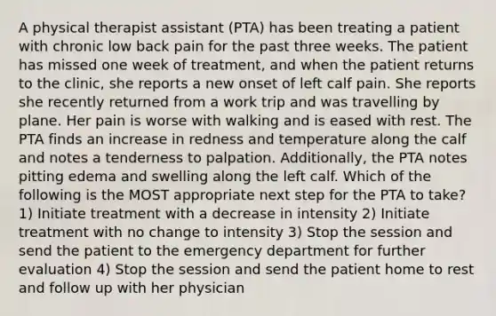 A physical therapist assistant (PTA) has been treating a patient with chronic low back pain for the past three weeks. The patient has missed one week of treatment, and when the patient returns to the clinic, she reports a new onset of left calf pain. She reports she recently returned from a work trip and was travelling by plane. Her pain is worse with walking and is eased with rest. The PTA finds an increase in redness and temperature along the calf and notes a tenderness to palpation. Additionally, the PTA notes pitting edema and swelling along the left calf. Which of the following is the MOST appropriate next step for the PTA to take? 1) Initiate treatment with a decrease in intensity 2) Initiate treatment with no change to intensity 3) Stop the session and send the patient to the emergency department for further evaluation 4) Stop the session and send the patient home to rest and follow up with her physician