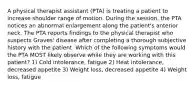 A physical therapist assistant (PTA) is treating a patient to increase shoulder range of motion. During the session, the PTA notices an abnormal enlargement along the patient's anterior neck. The PTA reports findings to the physical therapist who suspects Graves' disease after completing a thorough subjective history with the patient. Which of the following symptoms would the PTA MOST likely observe while they are working with this patient? 1) Cold intolerance, fatigue 2) Heat intolerance, decreased appetite 3) Weight loss, decreased appetite 4) Weight loss, fatigue