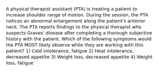 A physical therapist assistant (PTA) is treating a patient to increase shoulder range of motion. During the session, the PTA notices an abnormal enlargement along the patient's anterior neck. The PTA reports findings to the physical therapist who suspects Graves' disease after completing a thorough subjective history with the patient. Which of the following symptoms would the PTA MOST likely observe while they are working with this patient? 1) Cold intolerance, fatigue 2) Heat intolerance, decreased appetite 3) Weight loss, decreased appetite 4) Weight loss, fatigue