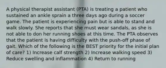 A physical therapist assistant (PTA) is treating a patient who sustained an ankle sprain a three days ago during a soccer game. The patient is experiencing pain but is able to stand and walk slowly. She reports that she must wear sandals, as she is not able to don her running shoes at this time. The PTA observes that the patient is having difficulty with the push-off phase of gait. Which of the following is the BEST priority for the initial plan of care? 1) Increase calf strength 2) Increase walking speed 3) Reduce swelling and inflammation 4) Return to running