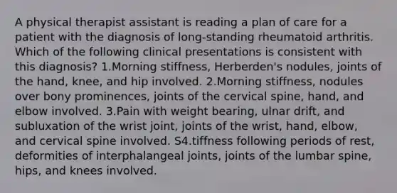 A physical therapist assistant is reading a plan of care for a patient with the diagnosis of long-standing rheumatoid arthritis. Which of the following clinical presentations is consistent with this diagnosis? 1.Morning stiffness, Herberden's nodules, joints of the hand, knee, and hip involved. 2.Morning stiffness, nodules over bony prominences, joints of the cervical spine, hand, and elbow involved. 3.Pain with weight bearing, ulnar drift, and subluxation of the wrist joint, joints of the wrist, hand, elbow, and cervical spine involved. S4.tiffness following periods of rest, deformities of interphalangeal joints, joints of the lumbar spine, hips, and knees involved.