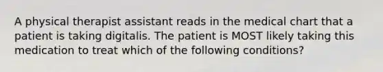 A physical therapist assistant reads in the medical chart that a patient is taking digitalis. The patient is MOST likely taking this medication to treat which of the following conditions?