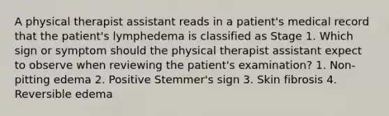 A physical therapist assistant reads in a patient's medical record that the patient's lymphedema is classified as Stage 1. Which sign or symptom should the physical therapist assistant expect to observe when reviewing the patient's examination? 1. Non-pitting edema 2. Positive Stemmer's sign 3. Skin fibrosis 4. Reversible edema