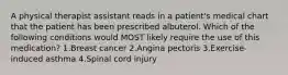 A physical therapist assistant reads in a patient's medical chart that the patient has been prescribed albuterol. Which of the following conditions would MOST likely require the use of this medication? 1.Breast cancer 2.Angina pectoris 3.Exercise-induced asthma 4.Spinal cord injury