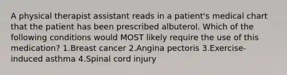 A physical therapist assistant reads in a patient's medical chart that the patient has been prescribed albuterol. Which of the following conditions would MOST likely require the use of this medication? 1.Breast cancer 2.Angina pectoris 3.Exercise-induced asthma 4.Spinal cord injury