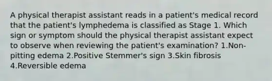 A physical therapist assistant reads in a patient's medical record that the patient's lymphedema is classified as Stage 1. Which sign or symptom should the physical therapist assistant expect to observe when reviewing the patient's examination? 1.Non-pitting edema 2.Positive Stemmer's sign 3.Skin fibrosis 4.Reversible edema