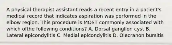 A physical therapist assistant reads a recent entry in a patient's medical record that indicates aspiration was performed in the elbow region. This procedure is MOST commonly associated with which ofthe following conditions? A. Dorsal ganglion cyst B. Lateral epicondylitis C. Medial epicondylitis D. Olecranon bursitis