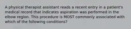 A physical therapist assistant reads a recent entry in a patient's medical record that indicates aspiration was performed in the elbow region. This procedure is MOST commonly associated with which of the following conditions?