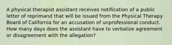 A physical therapist assistant receives notification of a public letter of reprimand that will be issued from the Physical Therapy Board of California for an accusation of unprofessional conduct. How many days does the assistant have to verbalize agreement or disagreement with the allegation?