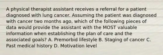 A physical therapist assistant receives a referral for a patient diagnosed with lung cancer. Assuming the patient was diagnosed with cancer two months ago, which of the following pieces of data would provide the assistant with the MOST valuable information when establishing the plan of care and the associated goals? A. Premorbid lifestyle B. Staging of cancer C. Past medical history D. Motivation level