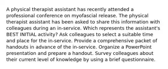 A physical therapist assistant has recently attended a professional conference on myofascial release. The physical therapist assistant has been asked to share this information with colleagues during an in-service. Which represents the assistant's BEST INITIAL activity? Ask colleagues to select a suitable time and place for the in-service. Provide a comprehensive packet of handouts in advance of the in-service. Organize a PowerPoint presentation and prepare a handout. Survey colleagues about their current level of knowledge by using a brief questionnaire.