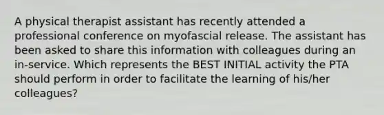 A physical therapist assistant has recently attended a professional conference on myofascial release. The assistant has been asked to share this information with colleagues during an in-service. Which represents the BEST INITIAL activity the PTA should perform in order to facilitate the learning of his/her colleagues?