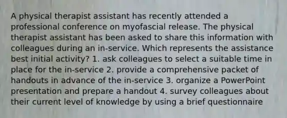 A physical therapist assistant has recently attended a professional conference on myofascial release. The physical therapist assistant has been asked to share this information with colleagues during an in-service. Which represents the assistance best initial activity? 1. ask colleagues to select a suitable time in place for the in-service 2. provide a comprehensive packet of handouts in advance of the in-service 3. organize a PowerPoint presentation and prepare a handout 4. survey colleagues about their current level of knowledge by using a brief questionnaire