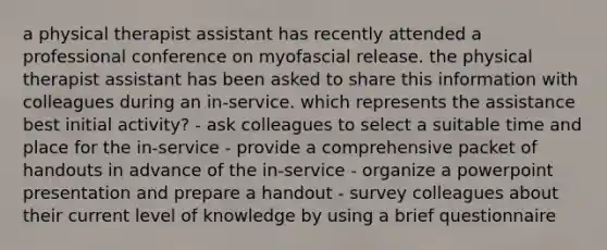 a physical therapist assistant has recently attended a professional conference on myofascial release. the physical therapist assistant has been asked to share this information with colleagues during an in-service. which represents the assistance best initial activity? - ask colleagues to select a suitable time and place for the in-service - provide a comprehensive packet of handouts in advance of the in-service - organize a powerpoint presentation and prepare a handout - survey colleagues about their current level of knowledge by using a brief questionnaire