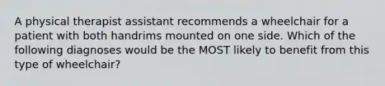 A physical therapist assistant recommends a wheelchair for a patient with both handrims mounted on one side. Which of the following diagnoses would be the MOST likely to benefit from this type of wheelchair?