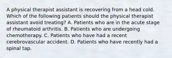 A physical therapist assistant is recovering from a head cold. Which of the following patients should the physical therapist assistant avoid treating? A. Patients who are in the acute stage of rheumatoid arthritis. B. Patients who are undergoing chemotherapy. C. Patients who have had a recent cerebrovascular accident. D. Patients who have recently had a spinal tap.