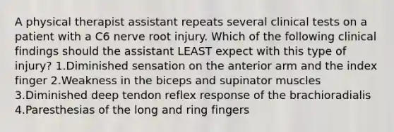 A physical therapist assistant repeats several clinical tests on a patient with a C6 nerve root injury. Which of the following clinical findings should the assistant LEAST expect with this type of injury? 1.Diminished sensation on the anterior arm and the index finger 2.Weakness in the biceps and supinator muscles 3.Diminished deep tendon reflex response of the brachioradialis 4.Paresthesias of the long and ring fingers