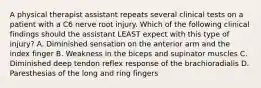 A physical therapist assistant repeats several clinical tests on a patient with a C6 nerve root injury. Which of the following clinical findings should the assistant LEAST expect with this type of injury? A. Diminished sensation on the anterior arm and the index finger B. Weakness in the biceps and supinator muscles C. Diminished deep tendon reflex response of the brachioradialis D. Paresthesias of the long and ring fingers