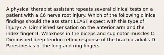 A physical therapist assistant repeats several clinical tests on a patient with a C6 nerve root injury. Which of the following clinical findings should the assistant LEAST expect with this type of injury? A. Diminished sensation on the anterior arm and the index finger B. Weakness in the biceps and supinator muscles C. Diminished deep tendon reflex response of the brachioradialis D. Paresthesias of the long and ring fingers