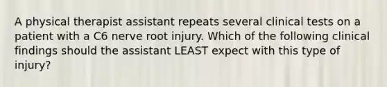 A physical therapist assistant repeats several clinical tests on a patient with a C6 nerve root injury. Which of the following clinical findings should the assistant LEAST expect with this type of injury?