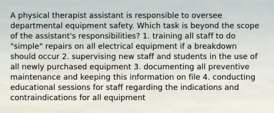 A physical therapist assistant is responsible to oversee departmental equipment safety. Which task is beyond the scope of the assistant's responsibilities? 1. training all staff to do "simple" repairs on all electrical equipment if a breakdown should occur 2. supervising new staff and students in the use of all newly purchased equipment 3. documenting all preventive maintenance and keeping this information on file 4. conducting educational sessions for staff regarding the indications and contraindications for all equipment