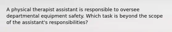 A physical therapist assistant is responsible to oversee departmental equipment safety. Which task is beyond the scope of the assistant's responsibilities?