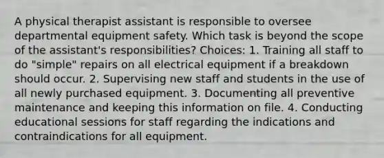 A physical therapist assistant is responsible to oversee departmental equipment safety. Which task is beyond the scope of the assistant's responsibilities? Choices: 1. Training all staff to do "simple" repairs on all electrical equipment if a breakdown should occur. 2. Supervising new staff and students in the use of all newly purchased equipment. 3. Documenting all preventive maintenance and keeping this information on file. 4. Conducting educational sessions for staff regarding the indications and contraindications for all equipment.