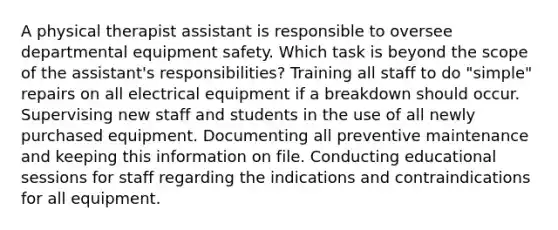 A physical therapist assistant is responsible to oversee departmental equipment safety. Which task is beyond the scope of the assistant's responsibilities? Training all staff to do "simple" repairs on all electrical equipment if a breakdown should occur. Supervising new staff and students in the use of all newly purchased equipment. Documenting all preventive maintenance and keeping this information on file. Conducting educational sessions for staff regarding the indications and contraindications for all equipment.