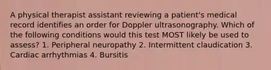 A physical therapist assistant reviewing a patient's medical record identifies an order for Doppler ultrasonography. Which of the following conditions would this test MOST likely be used to assess? 1. Peripheral neuropathy 2. Intermittent claudication 3. Cardiac arrhythmias 4. Bursitis