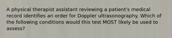 A physical therapist assistant reviewing a patient's medical record identifies an order for Doppler ultrasonography. Which of the following conditions would this test MOST likely be used to assess?