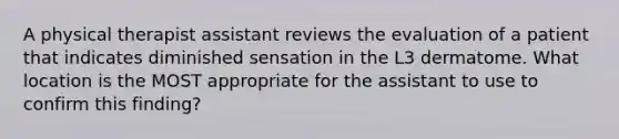 A physical therapist assistant reviews the evaluation of a patient that indicates diminished sensation in the L3 dermatome. What location is the MOST appropriate for the assistant to use to confirm this finding?