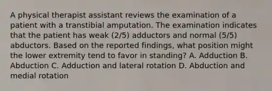 A physical therapist assistant reviews the examination of a patient with a transtibial amputation. The examination indicates that the patient has weak (2/5) adductors and normal (5/5) abductors. Based on the reported findings, what position might the lower extremity tend to favor in standing? A. Adduction B. Abduction C. Adduction and lateral rotation D. Abduction and medial rotation