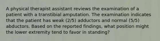 A physical therapist assistant reviews the examination of a patient with a transtibial amputation. The examination indicates that the patient has weak (2/5) adductors and normal (5/5) abductors. Based on the reported findings, what position might the lower extremity tend to favor in standing?