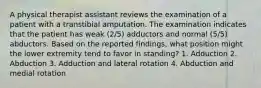 A physical therapist assistant reviews the examination of a patient with a transtibial amputation. The examination indicates that the patient has weak (2/5) adductors and normal (5/5) abductors. Based on the reported findings, what position might the lower extremity tend to favor in standing? 1. Adduction 2. Abduction 3. Adduction and lateral rotation 4. Abduction and medial rotation